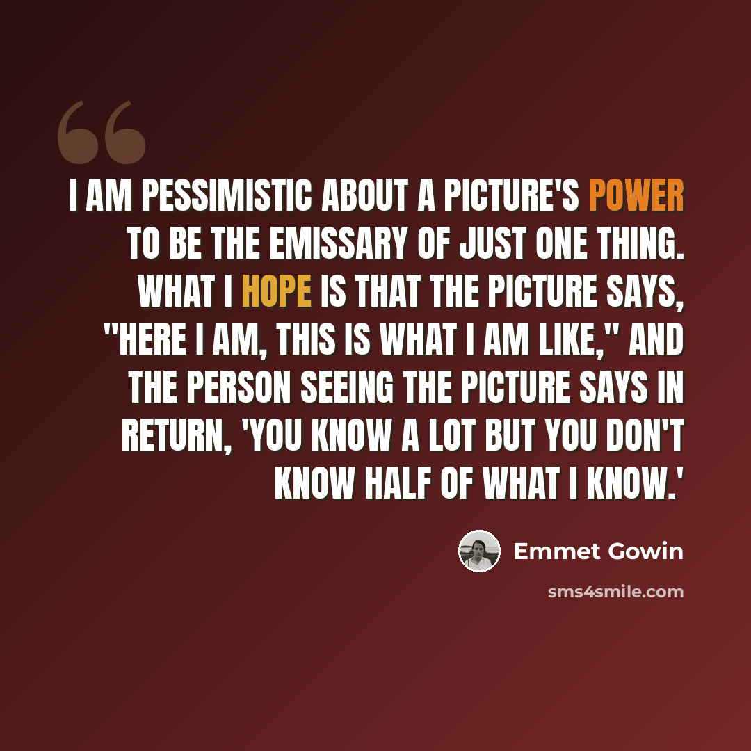 “I am pessimistic about a picture's power to be the emissary of just one thing. What I hope is that the picture says, "Here I am, this is what I am like," and the person seeing the picture says in return, 'You know a lot but you don't know half of what I know.'” quote by Emmet Gowin