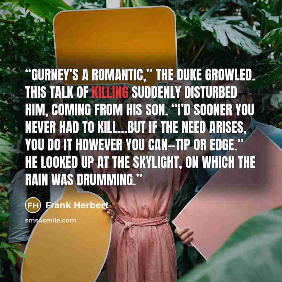 “Gurney’s a romantic,” the Duke growled. This talk of killing suddenly disturbed him, coming from his son. “I’d sooner you never had to kill…but if the need arises, you do it however you can—tip or edge.” He looked up at the skylight, on which the rain was drumming.” quote by Frank Herbert