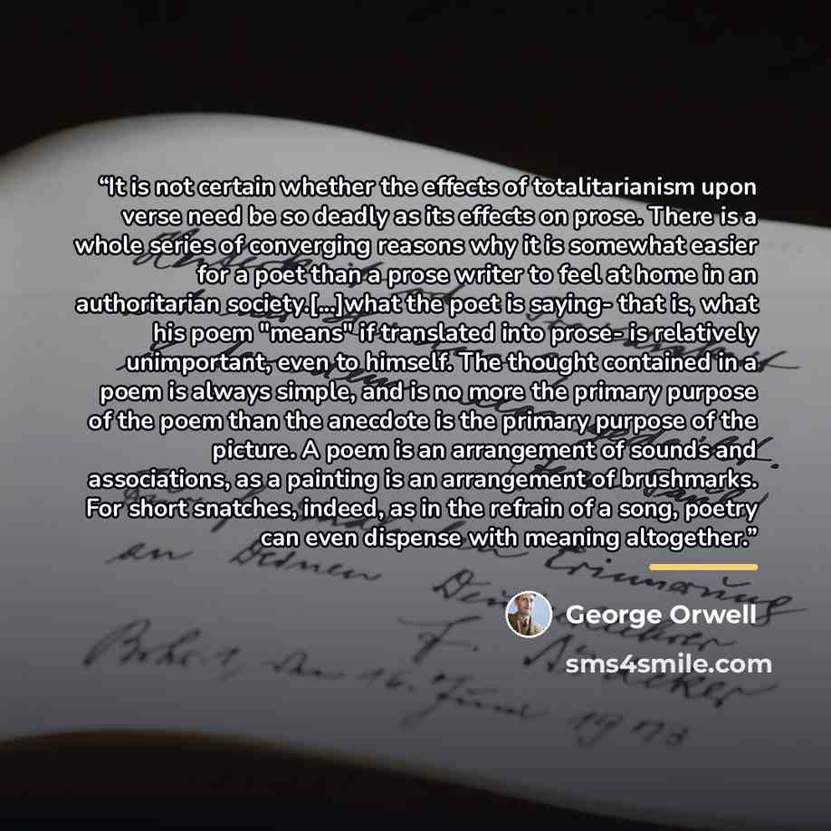“It is not certain whether the effects of totalitarianism upon verse need be so deadly as its effects on prose. There is a whole series of converging reasons why it is somewhat easier for a poet than a prose writer to feel at home in an authoritarian society.[...]what the poet is saying- that is…” quote by George Orwell