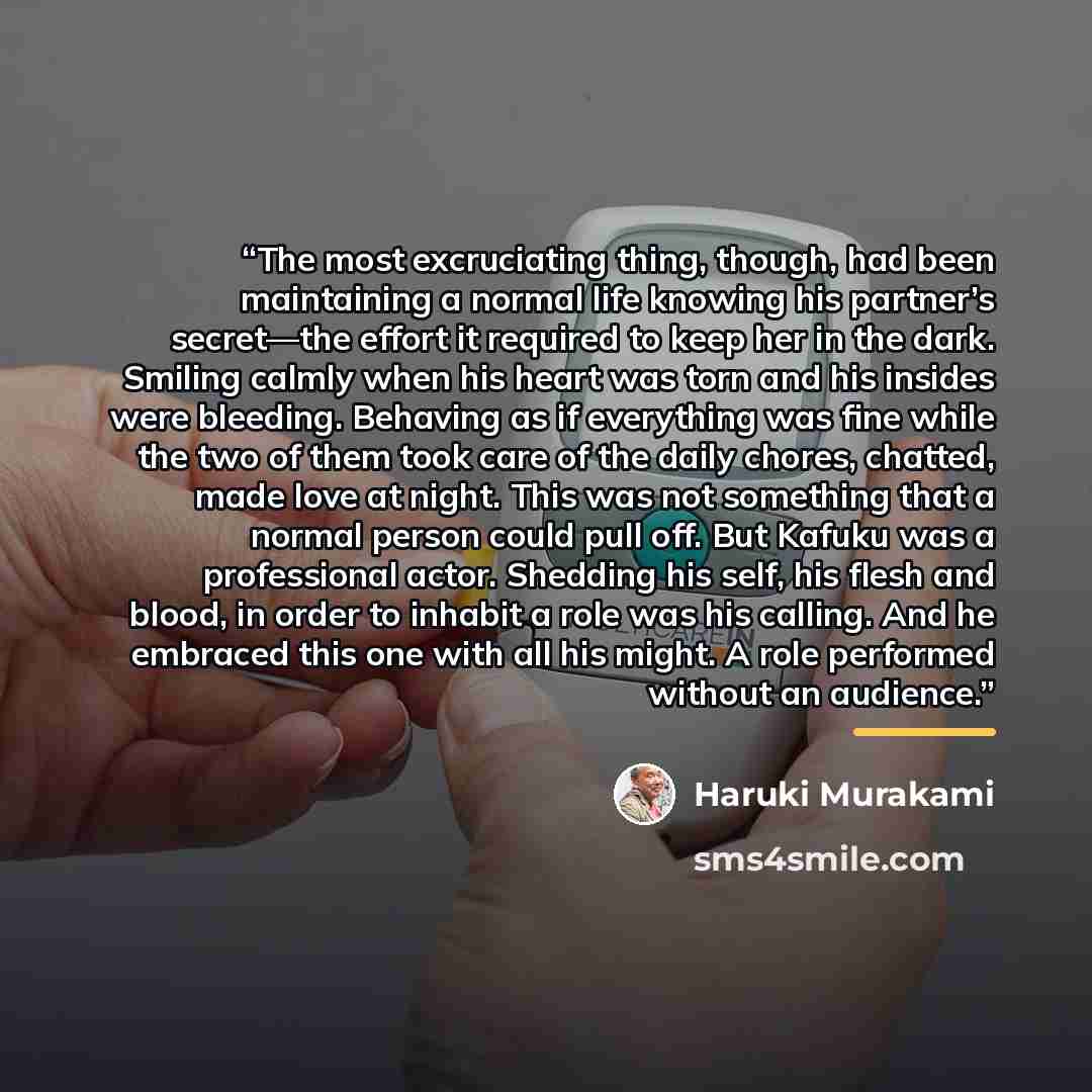 “The most excruciating thing, though, had been maintaining a normal life knowing his partner’s secret—the effort it required to keep her in the dark. Smiling calmly when his heart was torn and his insides were bleeding. Behaving as if everything was fine while the two of them took care of the daily…” quote by Haruki Murakami