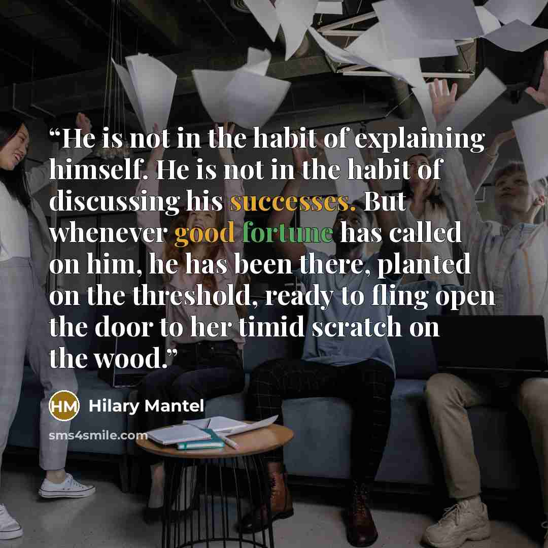 “He is not in the habit of explaining himself. He is not in the habit of discussing his successes. But whenever good fortune has called on him, he has been there, planted on the threshold, ready to fling open the door to her timid scratch on the wood.” quote by Hilary Mantel