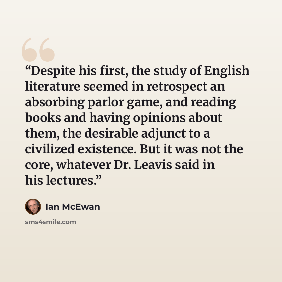 “Despite his first, the study of English literature seemed in retrospect an absorbing parlor game, and reading books and having opinions about them, the desirable adjunct to a civilized existence. But it was not the core, whatever Dr. Leavis said in his lectures.” quote by Ian McEwan