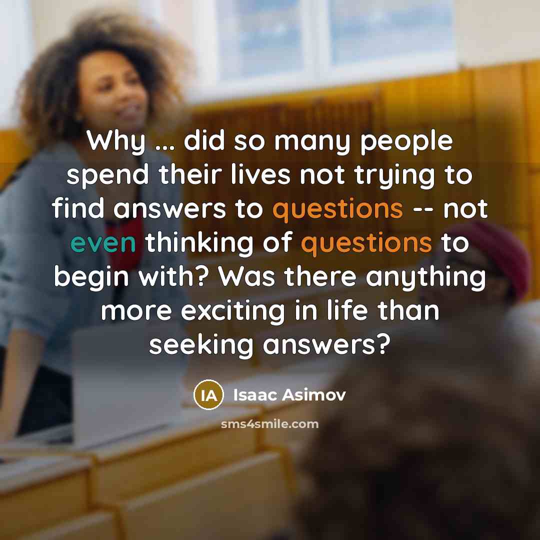 “Why ... did so many people spend their lives not trying to find answers to questions -- not even thinking of questions to begin with? Was there anything more exciting in life than seeking answers?” quote by Isaac Asimov