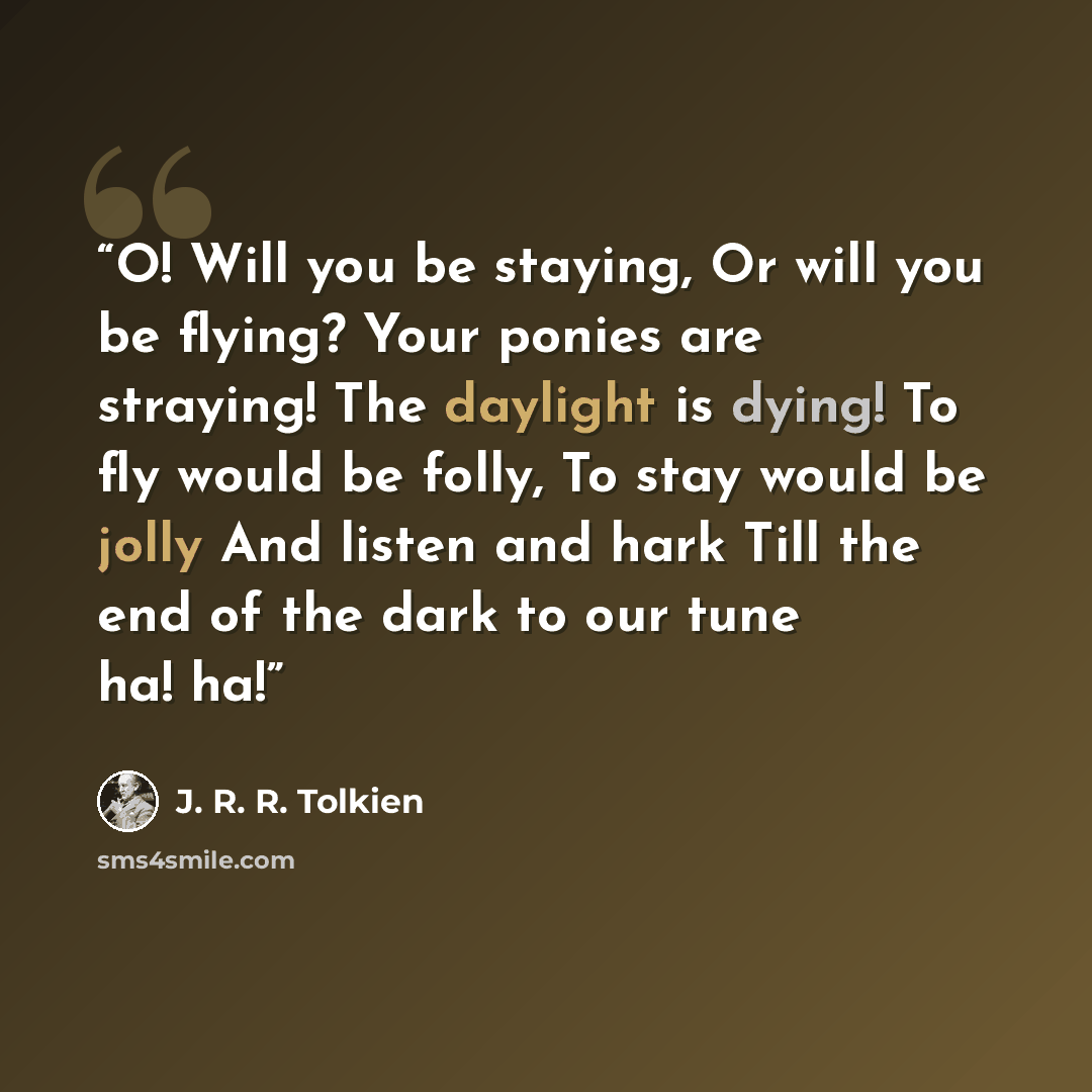 “O! Will you be staying, Or will you be flying? Your ponies are straying! The daylight is dying! To fly would be folly, To stay would be jolly And listen and hark Till the end of the dark to our tune ha! ha!” quote by J. R. R. Tolkien