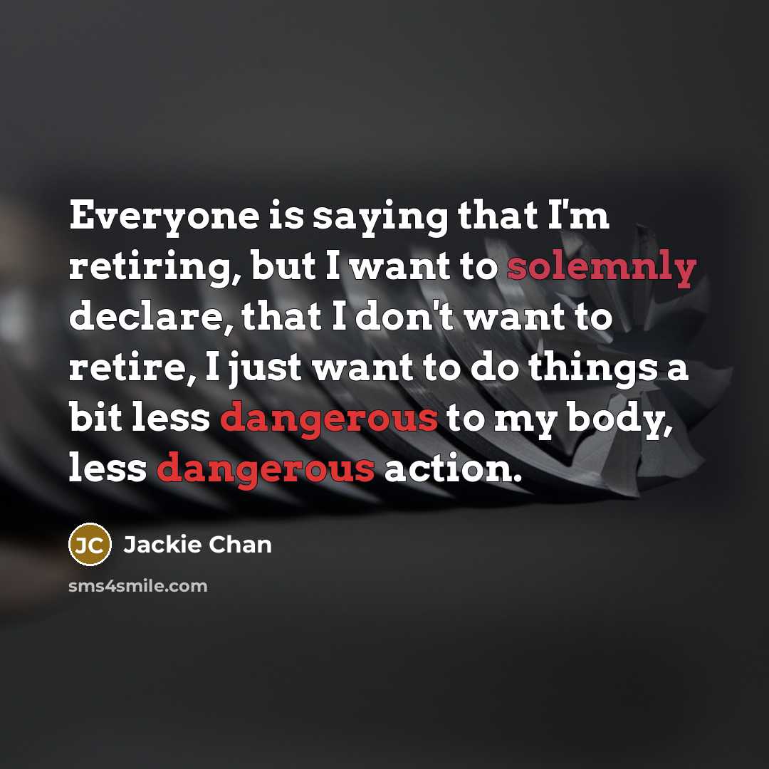 “Everyone is saying that I'm retiring, but I want to solemnly declare, that I don't want to retire, I just want to do things a bit less dangerous to my body, less dangerous action.” quote by Jackie Chan