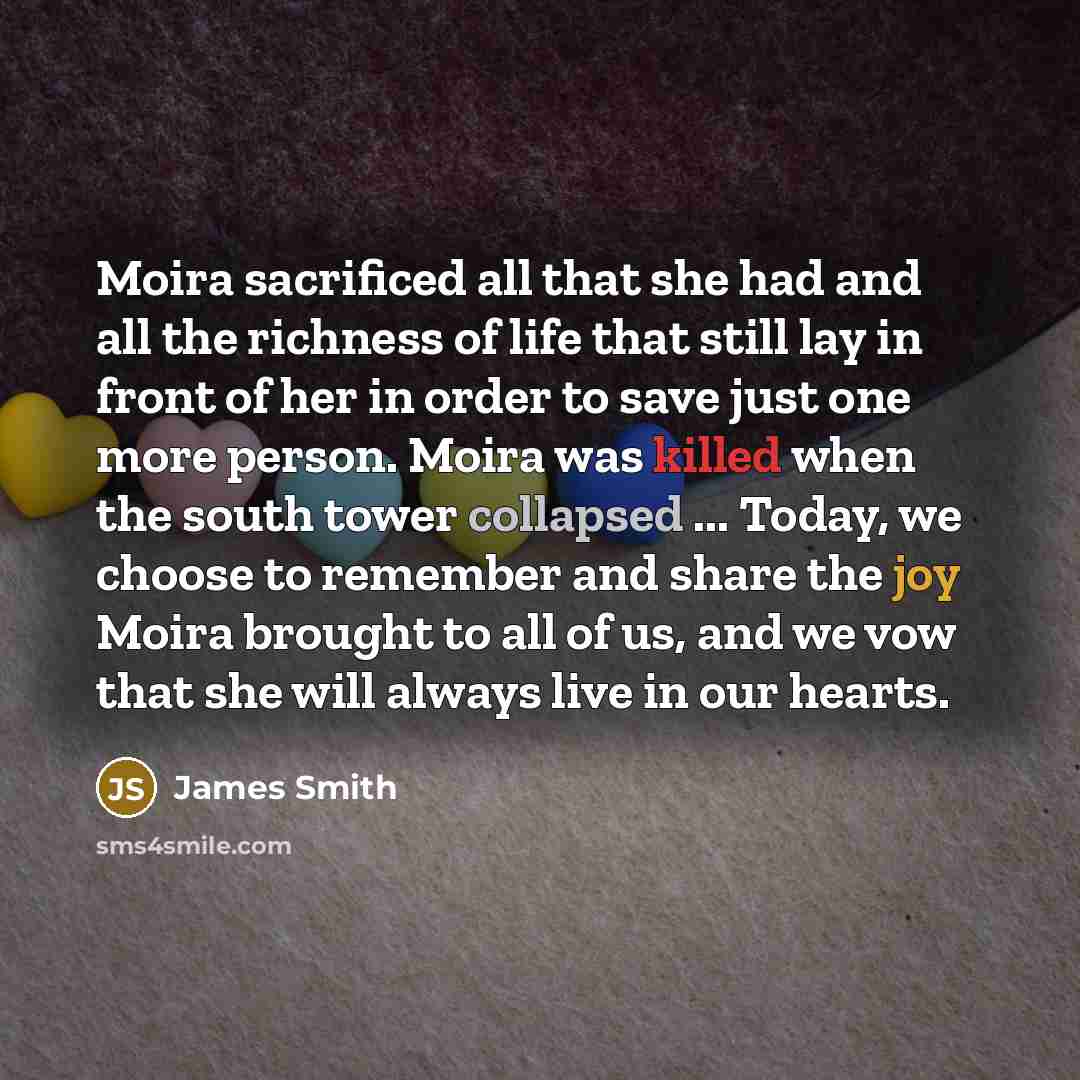 “Moira sacrificed all that she had and all the richness of life that still lay in front of her in order to save just one more person. Moira was killed when the south tower collapsed ... Today, we choose to remember and share the joy Moira brought to all of us, and we vow that she will always live…” quote by James Smith