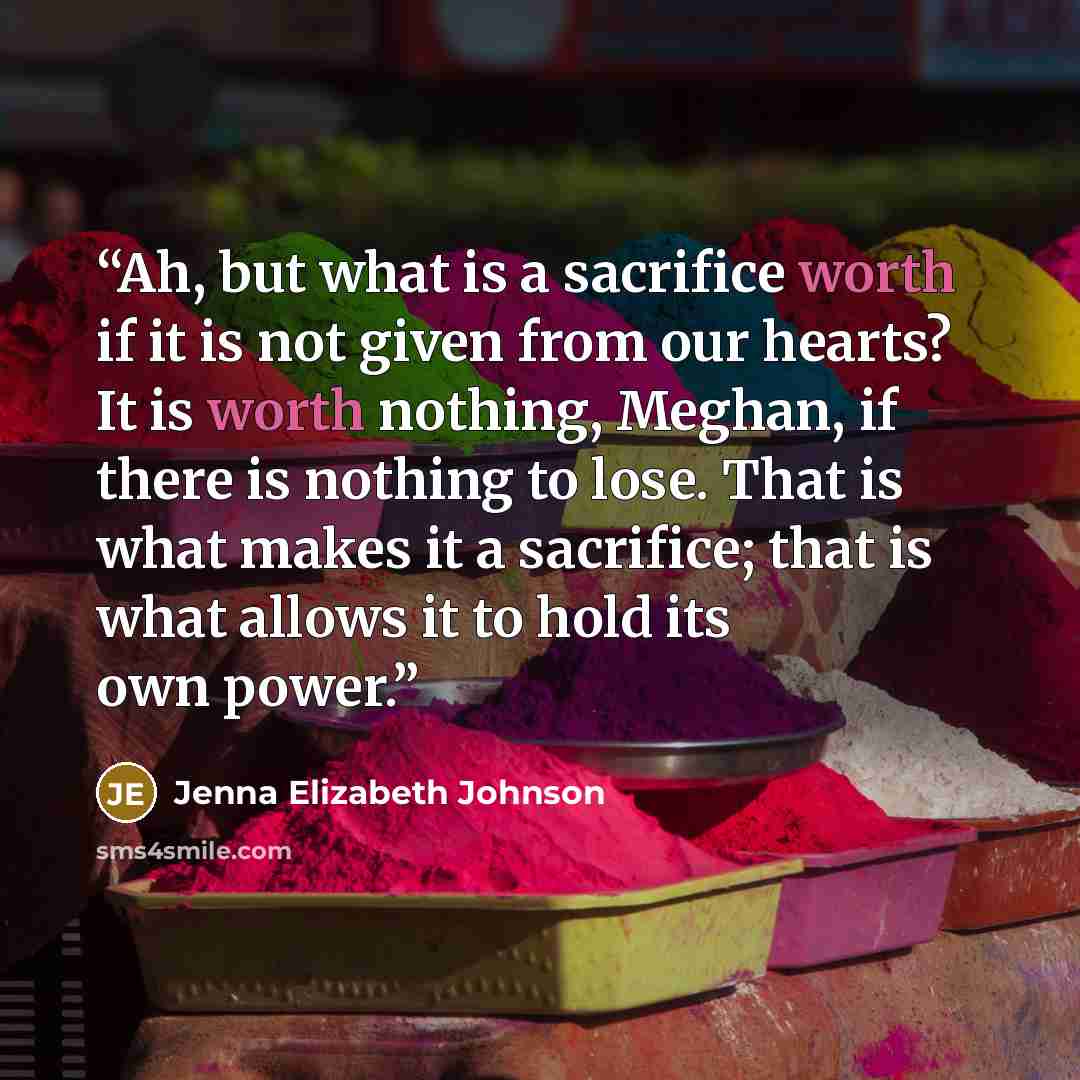 “Ah, but what is a sacrifice worth if it is not given from our hearts? It is worth nothing, Meghan, if there is nothing to lose. That is what makes it a sacrifice; that is what allows it to hold its own power.” quote by Jenna Elizabeth Johnson