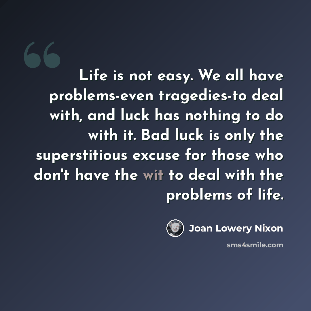 “Life is not easy. We all have problems-even tragedies-to deal with, and luck has nothing to do with it. Bad luck is only the superstitious excuse for those who don't have the wit to deal with the problems of life.” quote by Joan Lowery Nixon