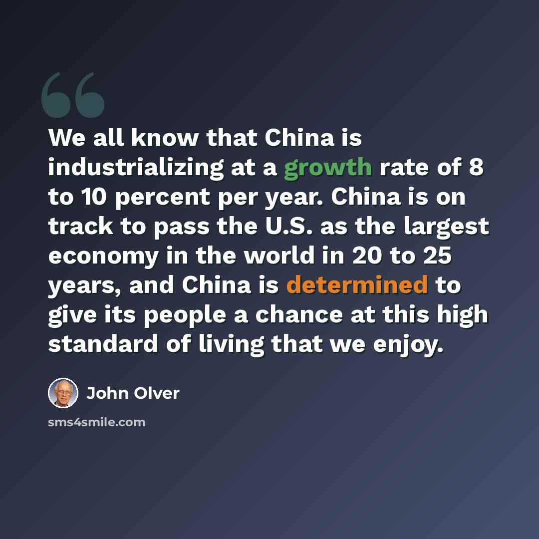 “We all know that China is industrializing at a growth rate of 8 to 10 percent per year. China is on track to pass the U.S. as the largest economy in the world in 20 to 25 years, and China is determined to give its people a chance at this high standard of living that we enjoy.” quote by John Olver