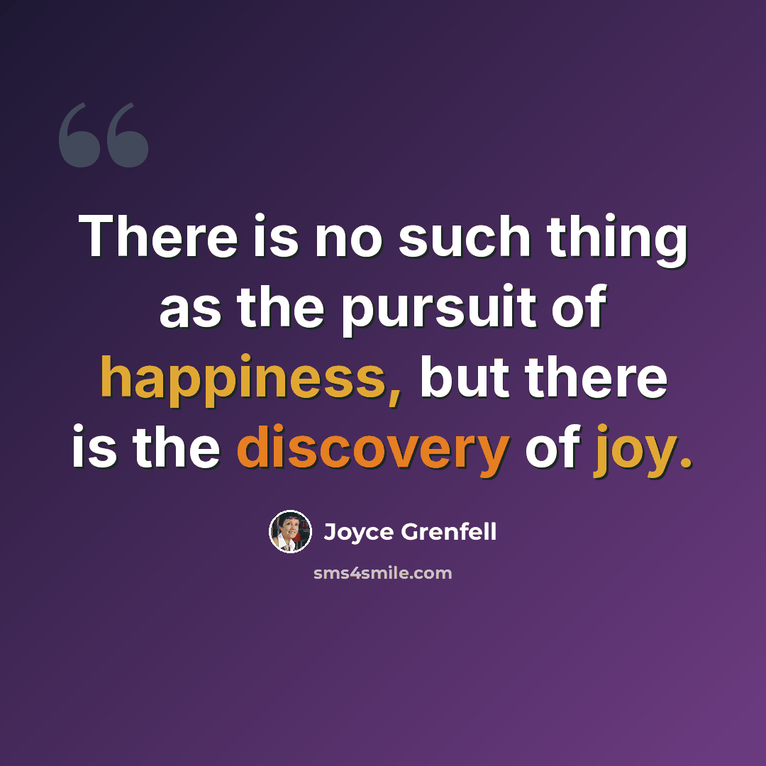 “There is no such thing as the pursuit of happiness, but there is the discovery of joy.” quote by Joyce Grenfell