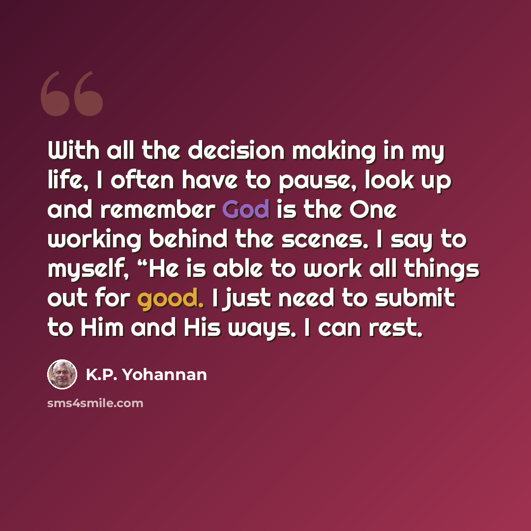 “With all the decision making in my life, I often have to pause, look up and remember God is the One working behind the scenes. I say to myself, “He is able to work all things out for good. I just need to submit to Him and His ways. I can rest.” quote by K.P. Yohannan