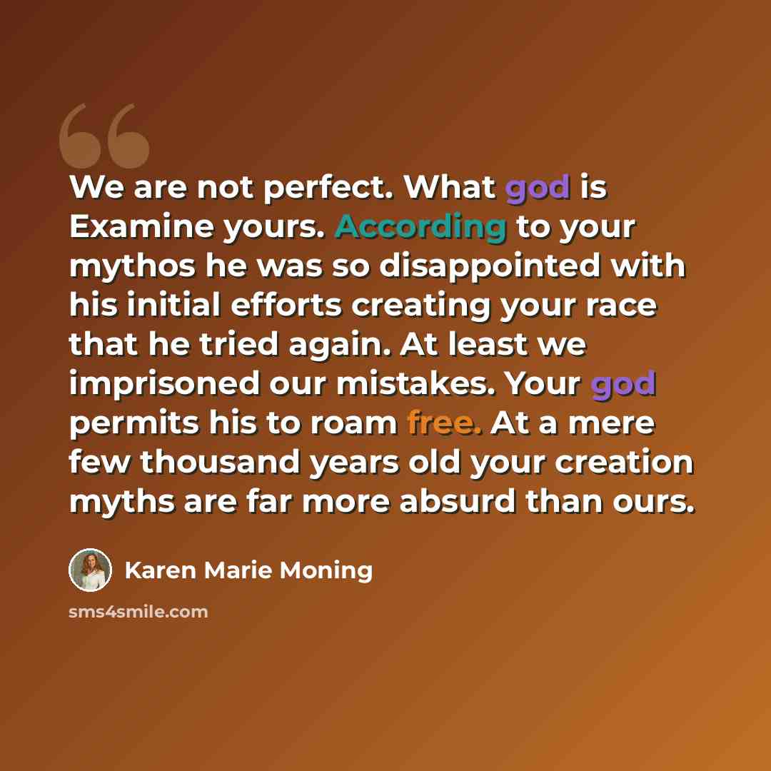 “We are not perfect. What god is Examine yours. According to your mythos he was so disappointed with his initial efforts creating your race that he tried again. At least we imprisoned our mistakes. Your god permits his to roam free. At a mere few thousand years old your creation myths are far more…” quote by Karen Marie Moning
