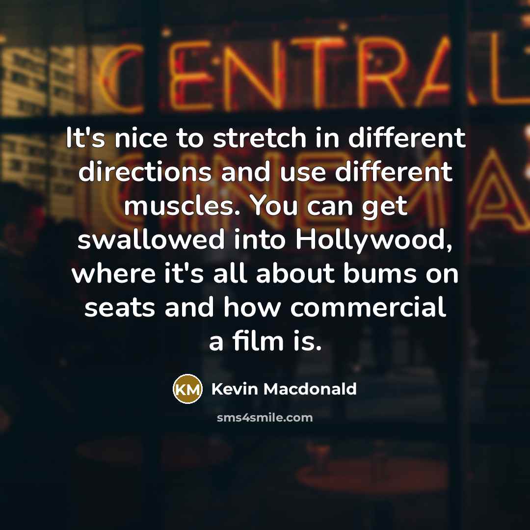 “It's nice to stretch in different directions and use different muscles. You can get swallowed into Hollywood, where it's all about bums on seats and how commercial a film is.” quote by Kevin Macdonald