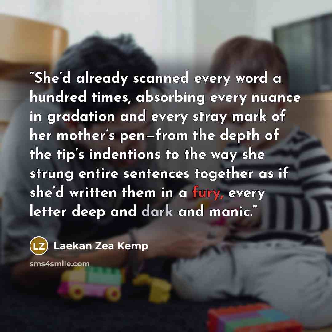 “She’d already scanned every word a hundred times, absorbing every nuance in gradation and every stray mark of her mother’s pen—from the depth of the tip’s indentions to the way she strung entire sentences together as if she’d written them in a fury, every letter deep and dark and manic.” quote by Laekan Zea Kemp