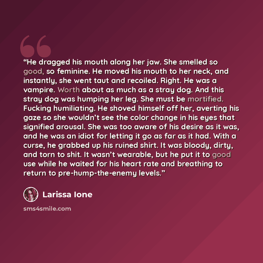 “He dragged his mouth along her jaw. She smelled so good, so feminine. He moved his mouth to her neck, and instantly, she went taut and recoiled. Right. He was a vampire. Worth about as much as a stray dog. And this stray dog was humping her leg. She must be mortified. Fucking humiliating. He…” quote by Larissa Ione