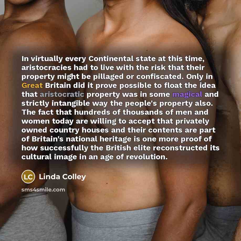 “In virtually every Continental state at this time, aristocracies had to live with the risk that their property might be pillaged or confiscated. Only in Great Britain did it prove possible to float the idea that aristocratic property was in some magical and strictly intangible way the people's…” quote by Linda Colley