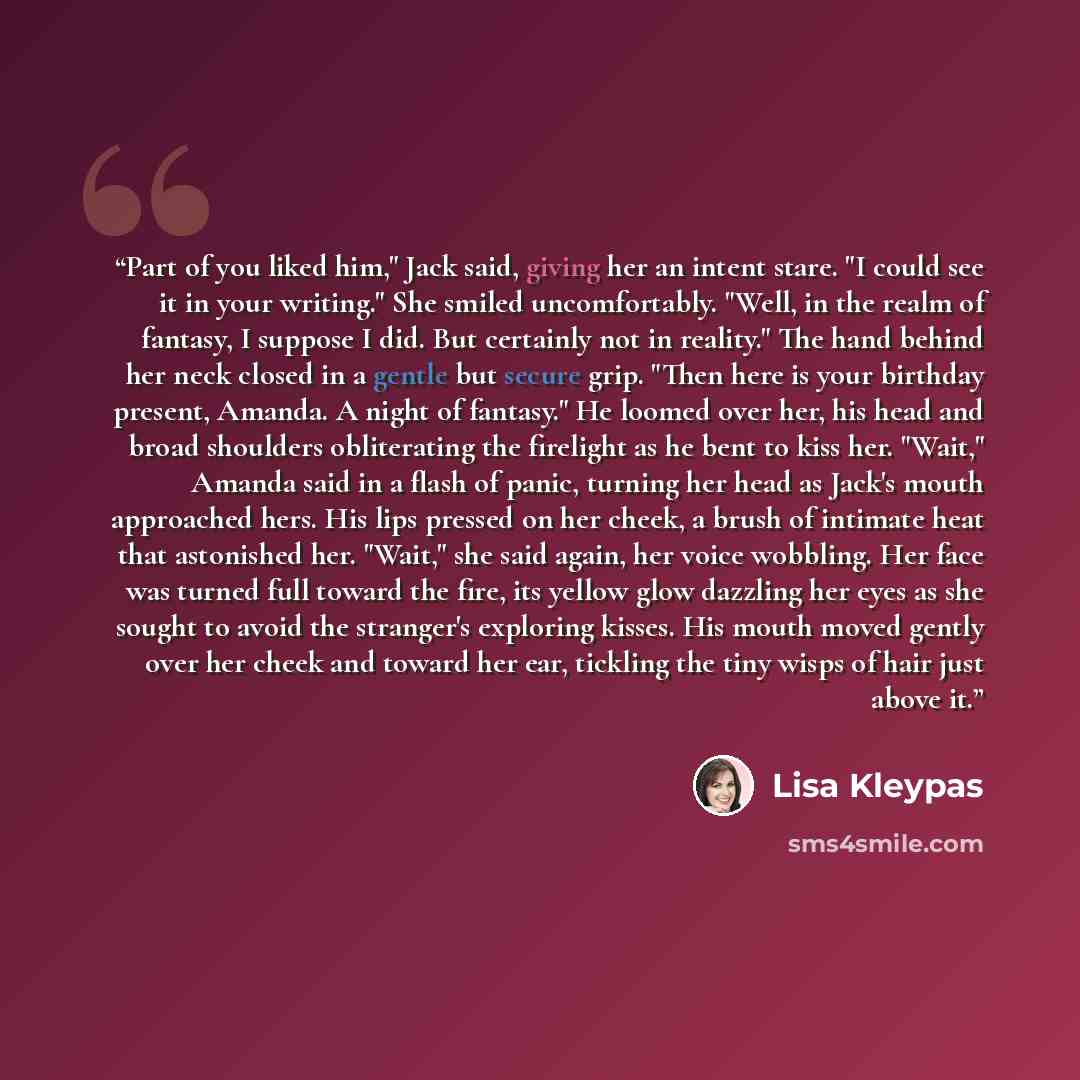 “Part of you liked him," Jack said, giving her an intent stare. "I could see it in your writing." She smiled uncomfortably. "Well, in the realm of fantasy, I suppose I did. But certainly not in reality." The hand behind her neck closed in a gentle but secure grip. "Then here is your birthday…” quote by Lisa Kleypas