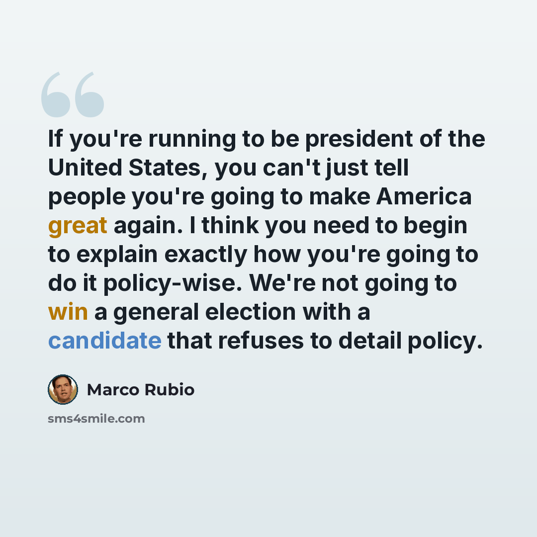 “If you're running to be president of the United States, you can't just tell people you're going to make America great again. I think you need to begin to explain exactly how you're going to do it policy-wise. We're not going to win a general election with a candidate that refuses to detail policy.” quote by Marco Rubio