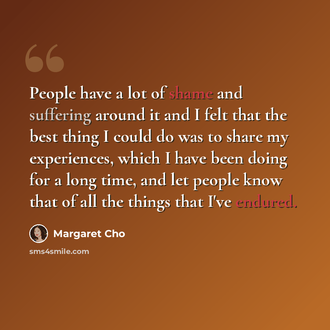 “People have a lot of shame and suffering around it and I felt that the best thing I could do was to share my experiences, which I have been doing for a long time, and let people know that of all the things that I've endured.” quote by Margaret Cho