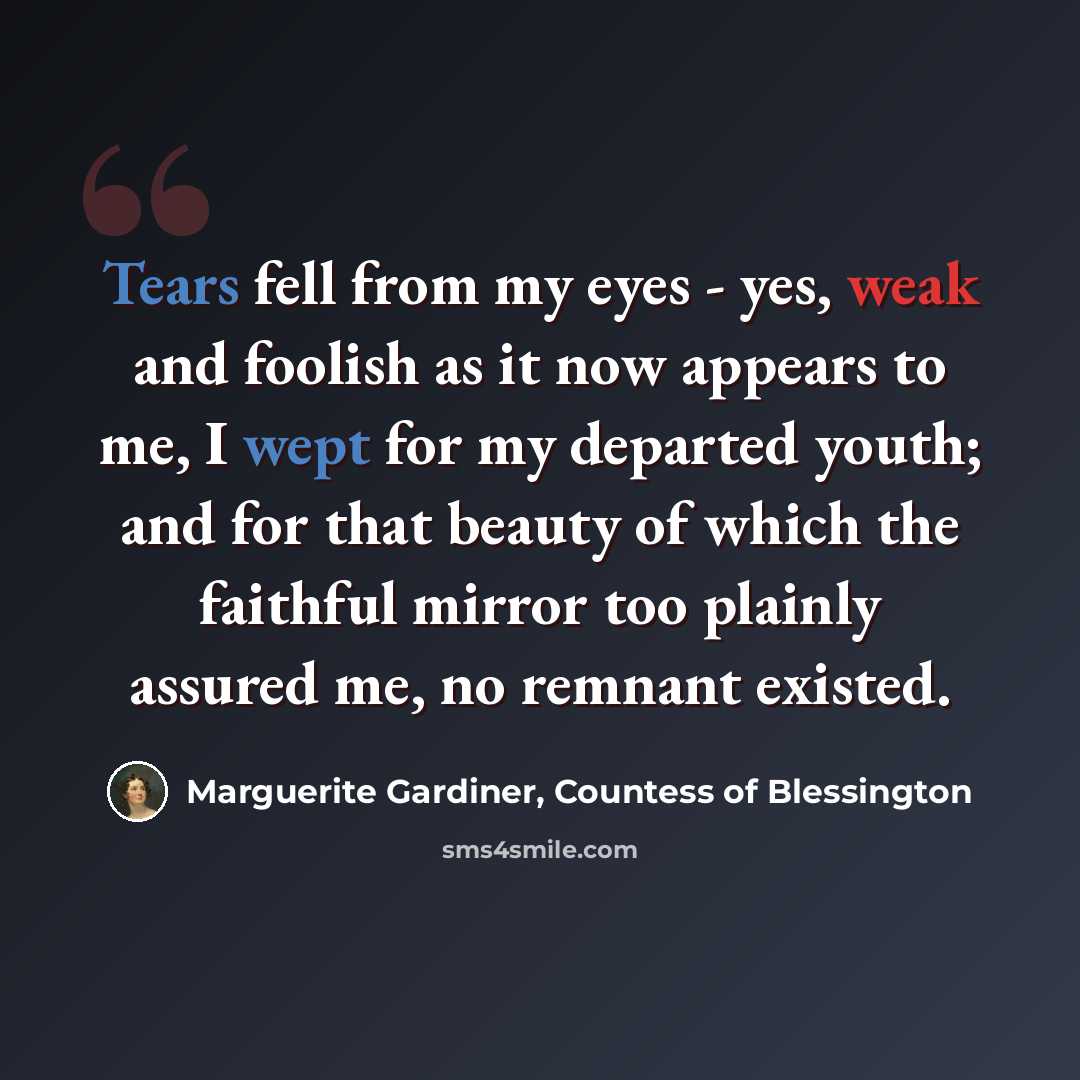 “Tears fell from my eyes - yes, weak and foolish as it now appears to me, I wept for my departed youth; and for that beauty of which the faithful mirror too plainly assured me, no remnant existed.” quote by Marguerite Gardiner, Countess of Blessington