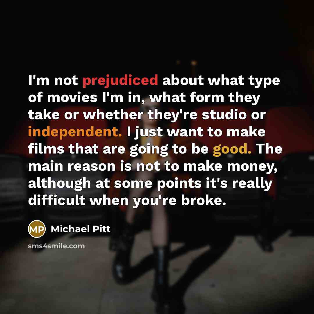 “I'm not prejudiced about what type of movies I'm in, what form they take or whether they're studio or independent. I just want to make films that are going to be good. The main reason is not to make money, although at some points it's really difficult when you're broke.” quote by Michael Pitt