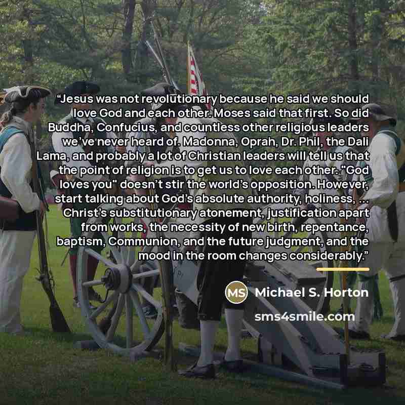 “Jesus was not revolutionary because he said we should love God and each other. Moses said that first. So did Buddha, Confucius, and countless other religious leaders we've never heard of. Madonna, Oprah, Dr. Phil, the Dali Lama, and probably a lot of Christian leaders will tell us that the point…” quote by Michael S. Horton
