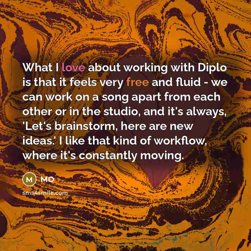 “What I love about working with Diplo is that it feels very free and fluid - we can work on a song apart from each other or in the studio, and it's always, 'Let's brainstorm, here are new ideas.' I like that kind of workflow, where it's constantly moving.” quote by MO