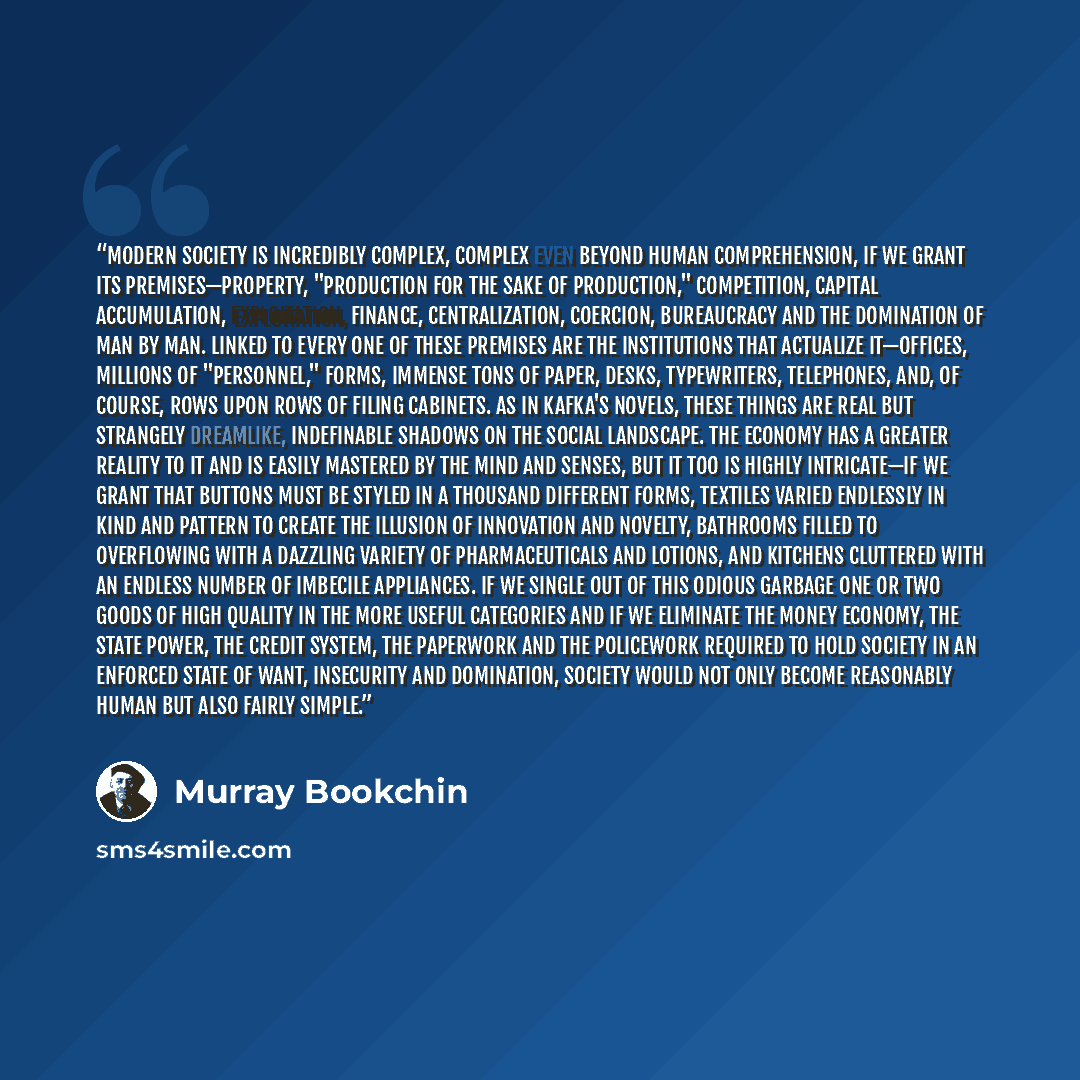 “Modern society is incredibly complex, complex even beyond human comprehension, if we grant its premises—property, "production for the sake of production," competition, capital accumulation, exploitation, finance, centralization, coercion, bureaucracy and the domination of man by man. Linked to…” quote by Murray Bookchin
