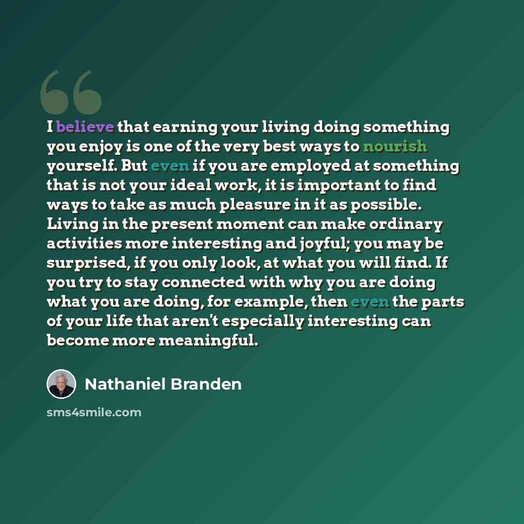 “I believe that earning your living doing something you enjoy is one of the very best ways to nourish yourself. But even if you are employed at something that is not your ideal work, it is important to find ways to take as much pleasure in it as possible. Living in the present moment can make…” quote by Nathaniel Branden