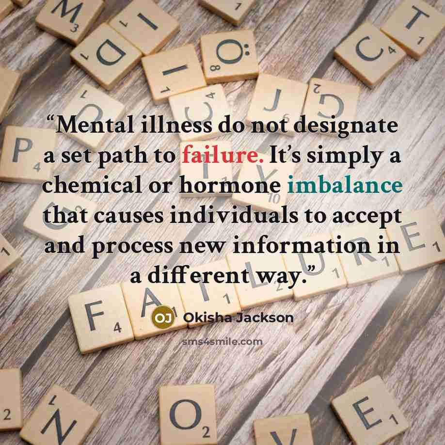 “Mental illness do not designate a set path to failure. It’s simply a chemical or hormone imbalance that causes individuals to accept and process new information in a different way.” quote by Okisha Jackson