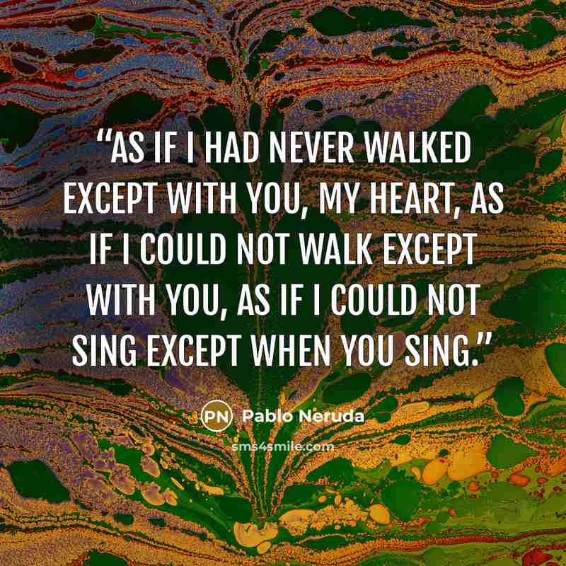 “as if I had never walked except with you, my heart, as if I could not walk except with you, as if I could not sing except when you sing.” quote by Pablo Neruda