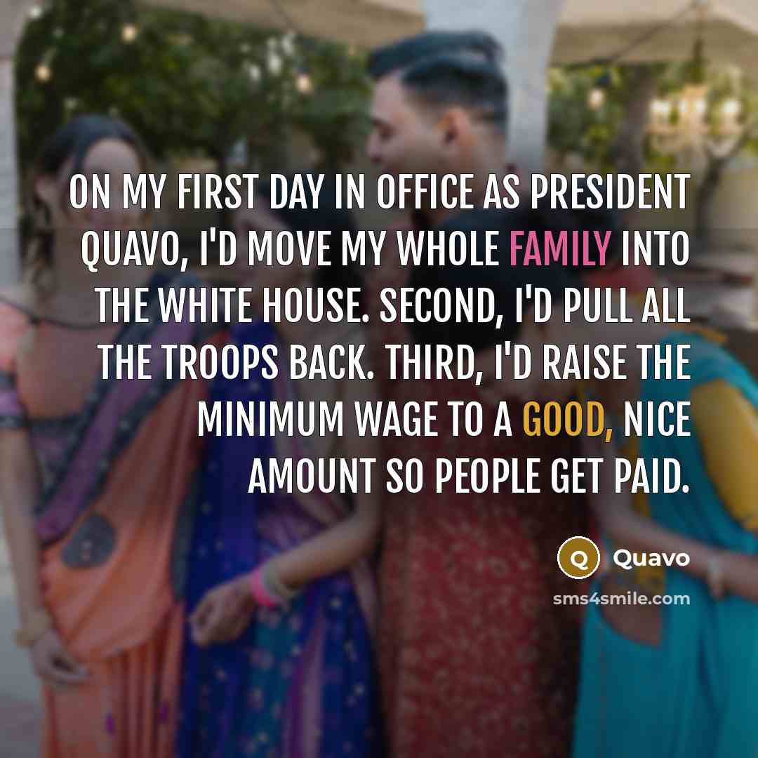 “On my first day in office as President Quavo, I'd move my whole family into the White House. Second, I'd pull all the troops back. Third, I'd raise the minimum wage to a good, nice amount so people get paid.” quote by Quavo