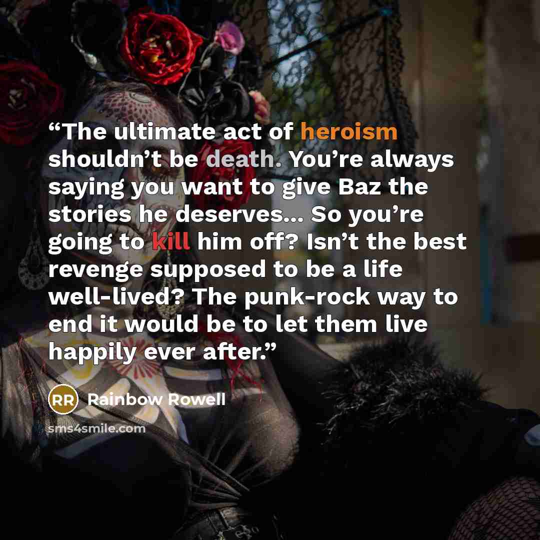 “The ultimate act of heroism shouldn’t be death. You’re always saying you want to give Baz the stories he deserves... So you’re going to kill him off? Isn’t the best revenge supposed to be a life well-lived? The punk-rock way to end it would be to let them live happily ever after.” quote by Rainbow Rowell