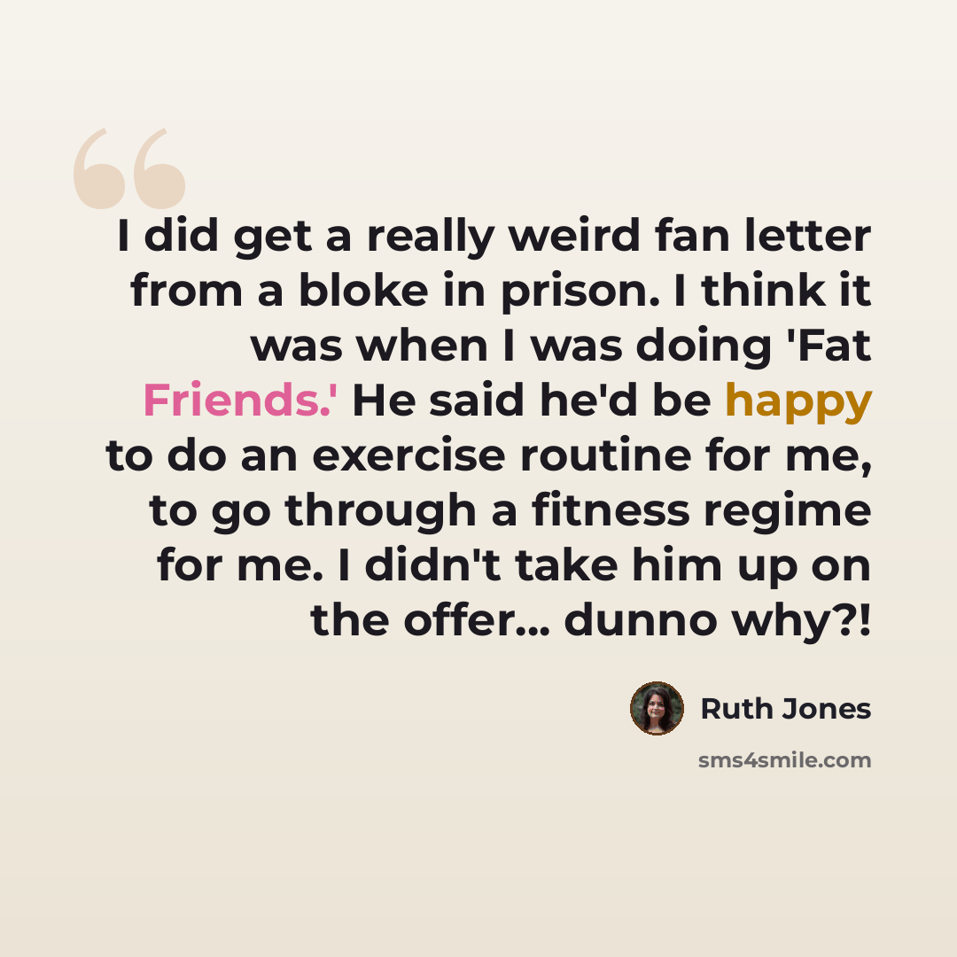 “I did get a really weird fan letter from a bloke in prison. I think it was when I was doing 'Fat Friends.' He said he'd be happy to do an exercise routine for me, to go through a fitness regime for me. I didn't take him up on the offer... dunno why?!” quote by Ruth Jones