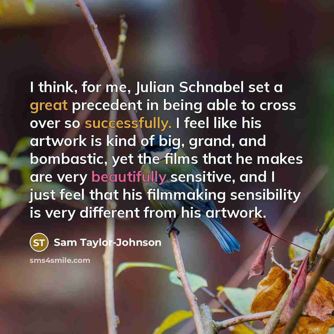 “I think, for me, Julian Schnabel set a great precedent in being able to cross over so successfully. I feel like his artwork is kind of big, grand, and bombastic, yet the films that he makes are very beautifully sensitive, and I just feel that his filmmaking sensibility is very different from his…” quote by Sam Taylor-Johnson