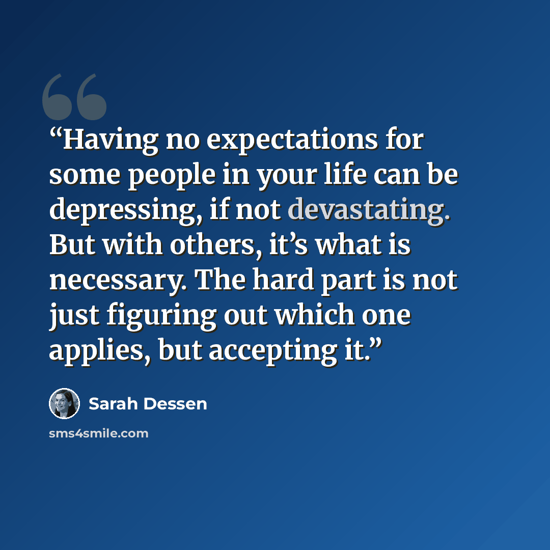 “Having no expectations for some people in your life can be depressing, if not devastating. But with others, it’s what is necessary. The hard part is not just figuring out which one applies, but accepting it.” quote by Sarah Dessen