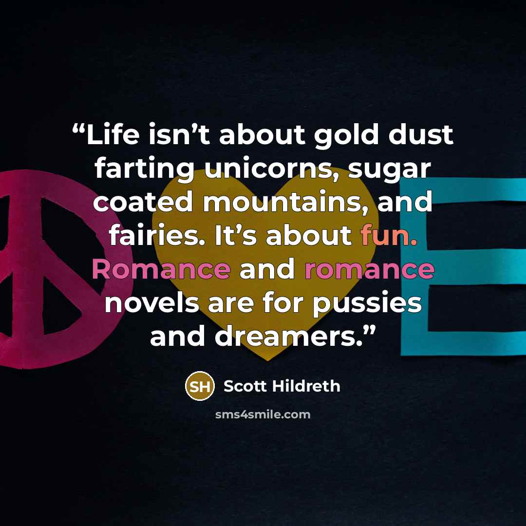 “Life isn’t about gold dust farting unicorns, sugar coated mountains, and fairies. It’s about fun. Romance and romance novels are for pussies and dreamers.” quote by Scott Hildreth