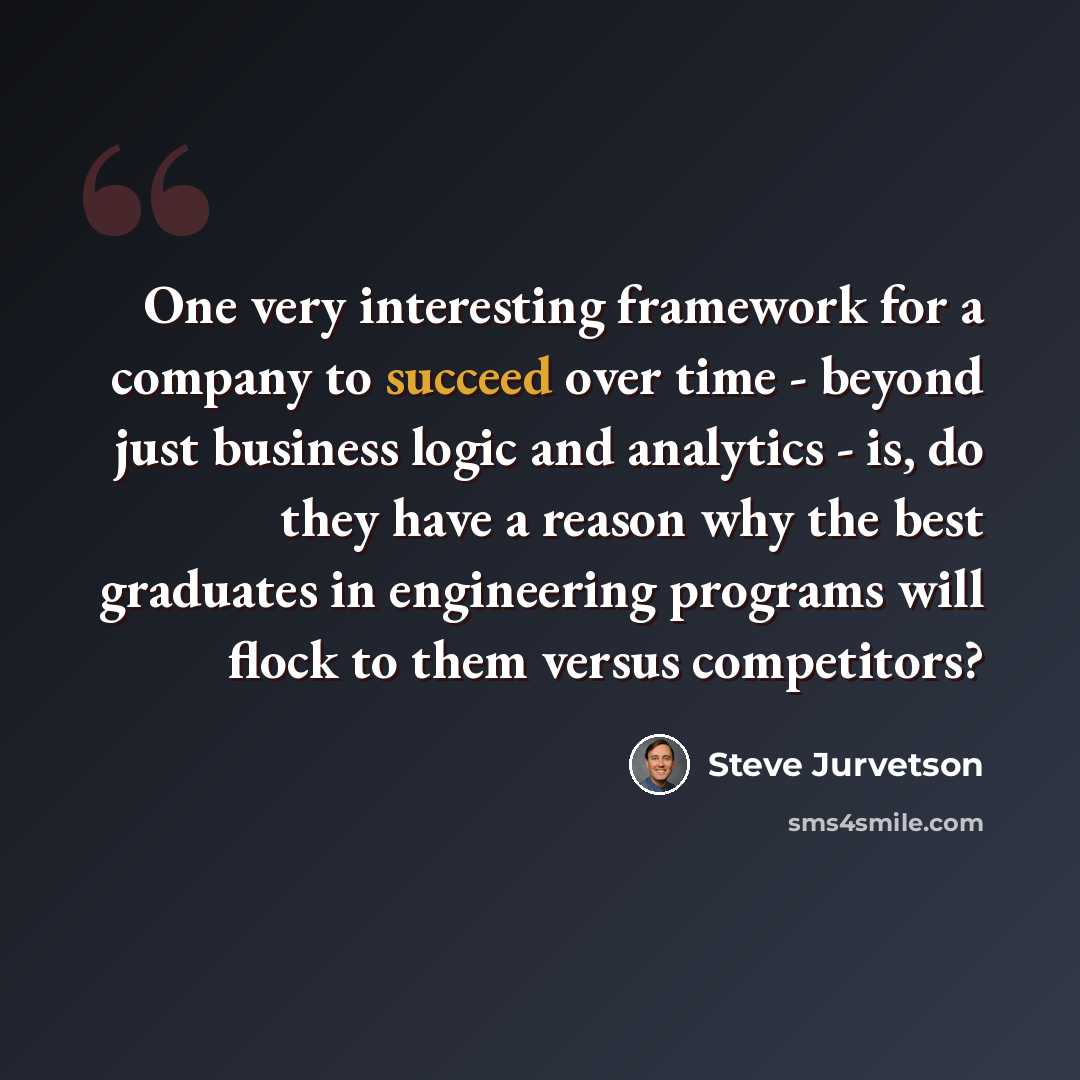 “One very interesting framework for a company to succeed over time - beyond just business logic and analytics - is, do they have a reason why the best graduates in engineering programs will flock to them versus competitors?” quote by Steve Jurvetson