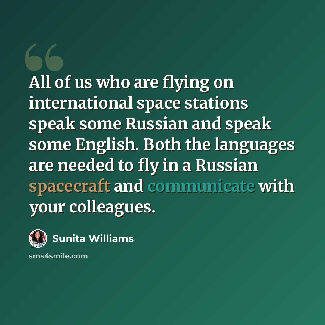 “All of us who are flying on international space stations speak some Russian and speak some English. Both the languages are needed to fly in a Russian spacecraft and communicate with your colleagues.” quote by Sunita Williams