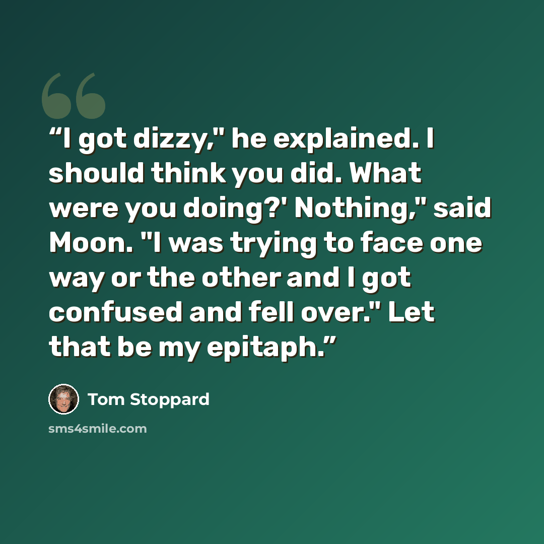 “I got dizzy," he explained. I should think you did. What were you doing?' Nothing," said Moon. "I was trying to face one way or the other and I got confused and fell over." Let that be my epitaph.” quote by Tom Stoppard
