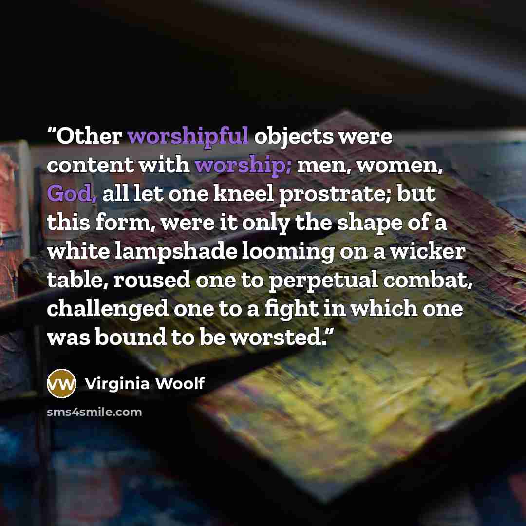 “Other worshipful objects were content with worship; men, women, God, all let one kneel prostrate; but this form, were it only the shape of a white lampshade looming on a wicker table, roused one to perpetual combat, challenged one to a fight in which one was bound to be worsted.” quote by Virginia Woolf