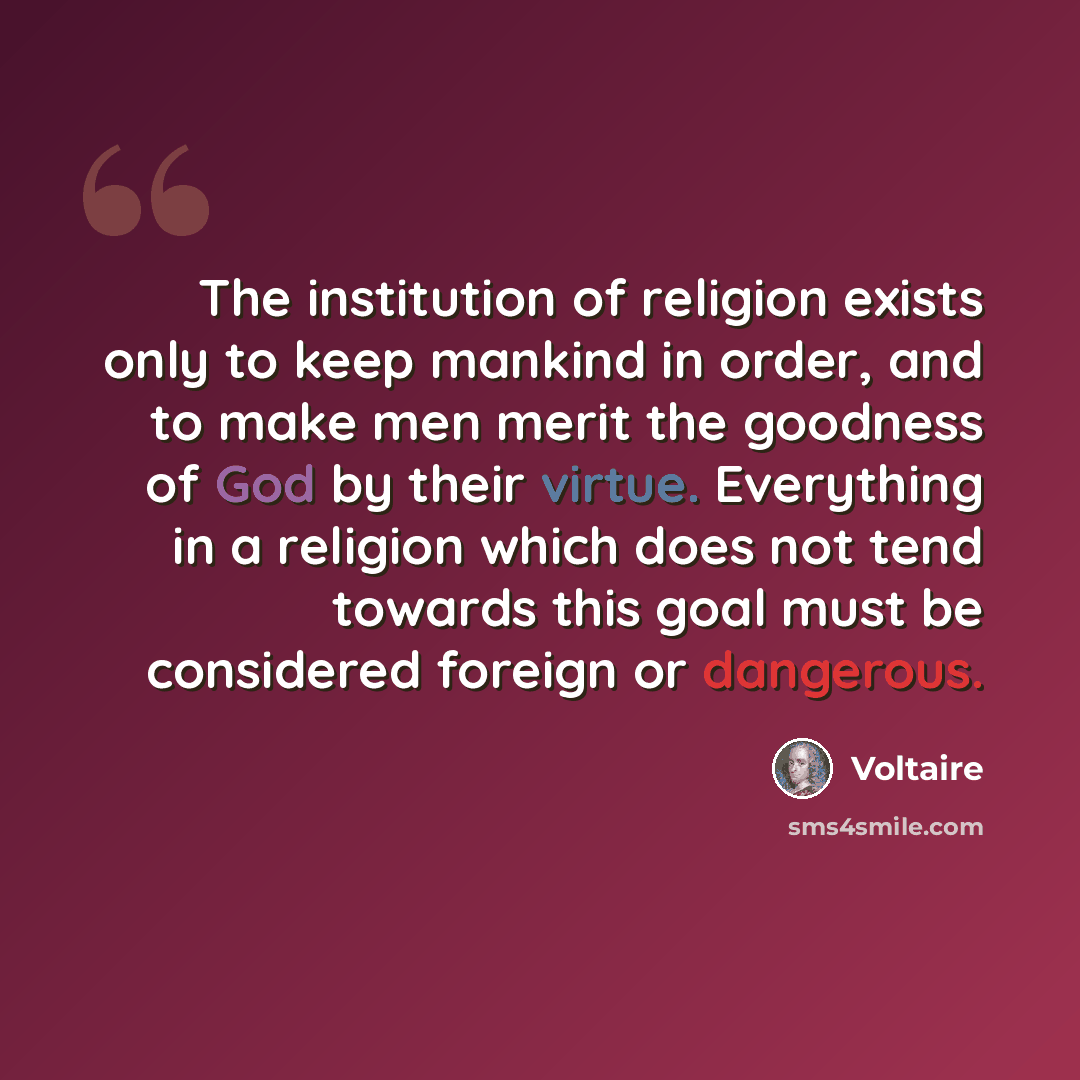“The institution of religion exists only to keep mankind in order, and to make men merit the goodness of God by their virtue. Everything in a religion which does not tend towards this goal must be considered foreign or dangerous.” quote by Voltaire