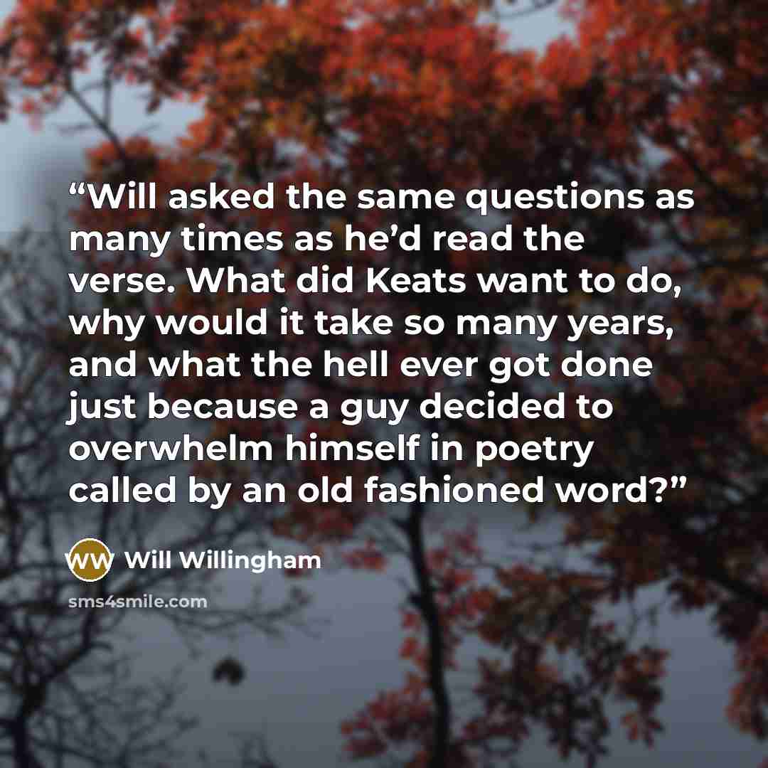 “Will asked the same questions as many times as he’d read the verse. What did Keats want to do, why would it take so many years, and what the hell ever got done just because a guy decided to overwhelm himself in poetry called by an old fashioned word?” quote by Will Willingham