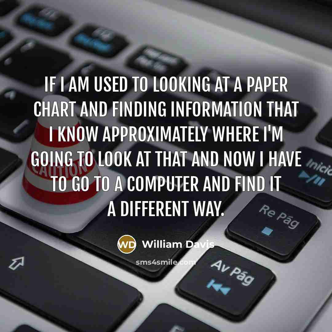 “If I am used to looking at a paper chart and finding information that I know approximately where I'm going to look at that and now I have to go to a computer and find it a different way.” quote by William Davis