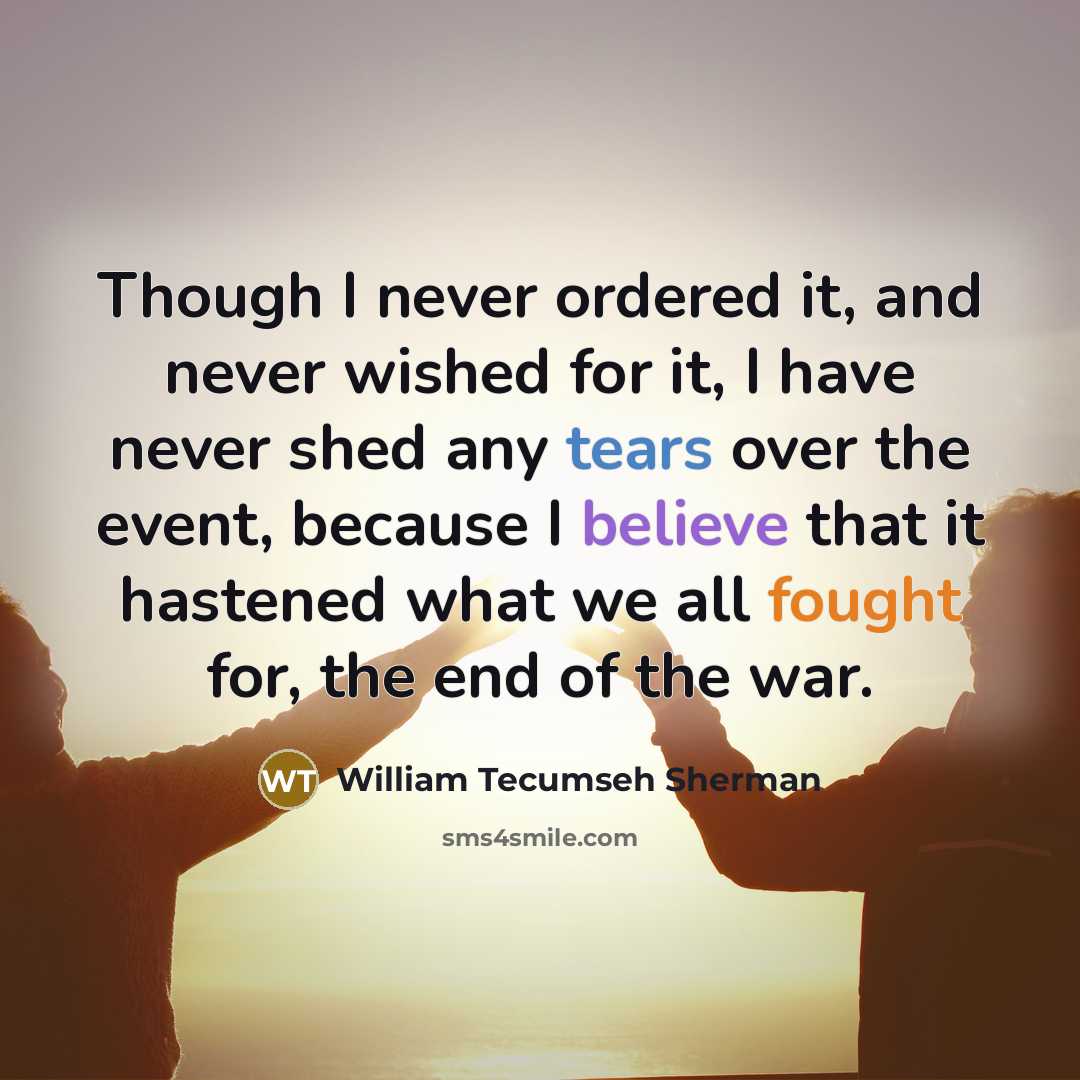 “Though I never ordered it, and never wished for it, I have never shed any tears over the event, because I believe that it hastened what we all fought for, the end of the war.” quote by William Tecumseh Sherman