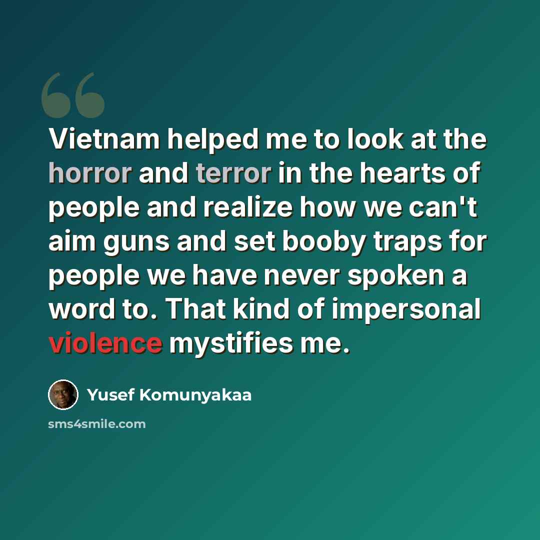 “Vietnam helped me to look at the horror and terror in the hearts of people and realize how we can't aim guns and set booby traps for people we have never spoken a word to. That kind of impersonal violence mystifies me.” quote by Yusef Komunyakaa