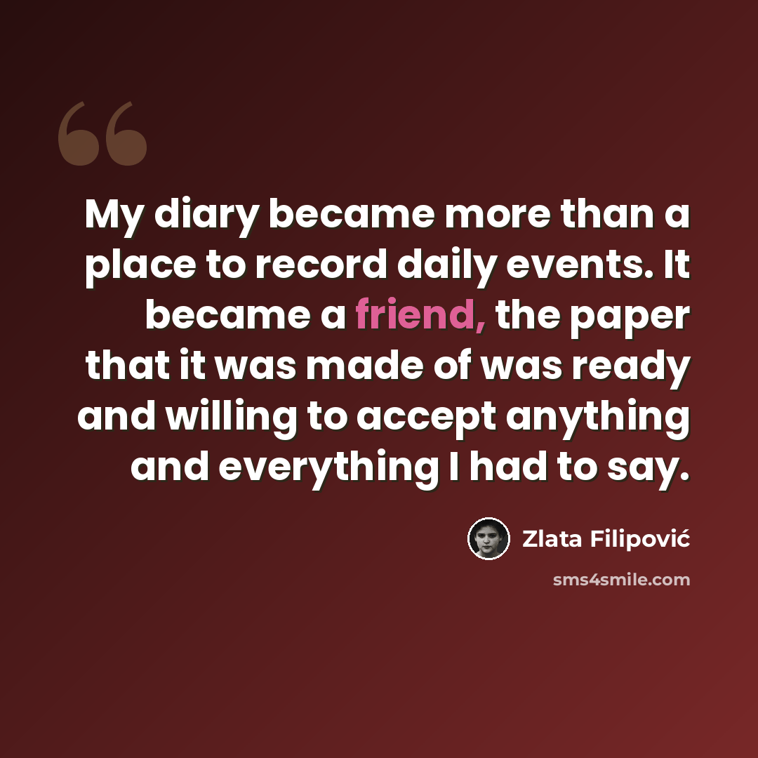 “My diary became more than a place to record daily events. It became a friend, the paper that it was made of was ready and willing to accept anything and everything I had to say.” quote by Zlata Filipović