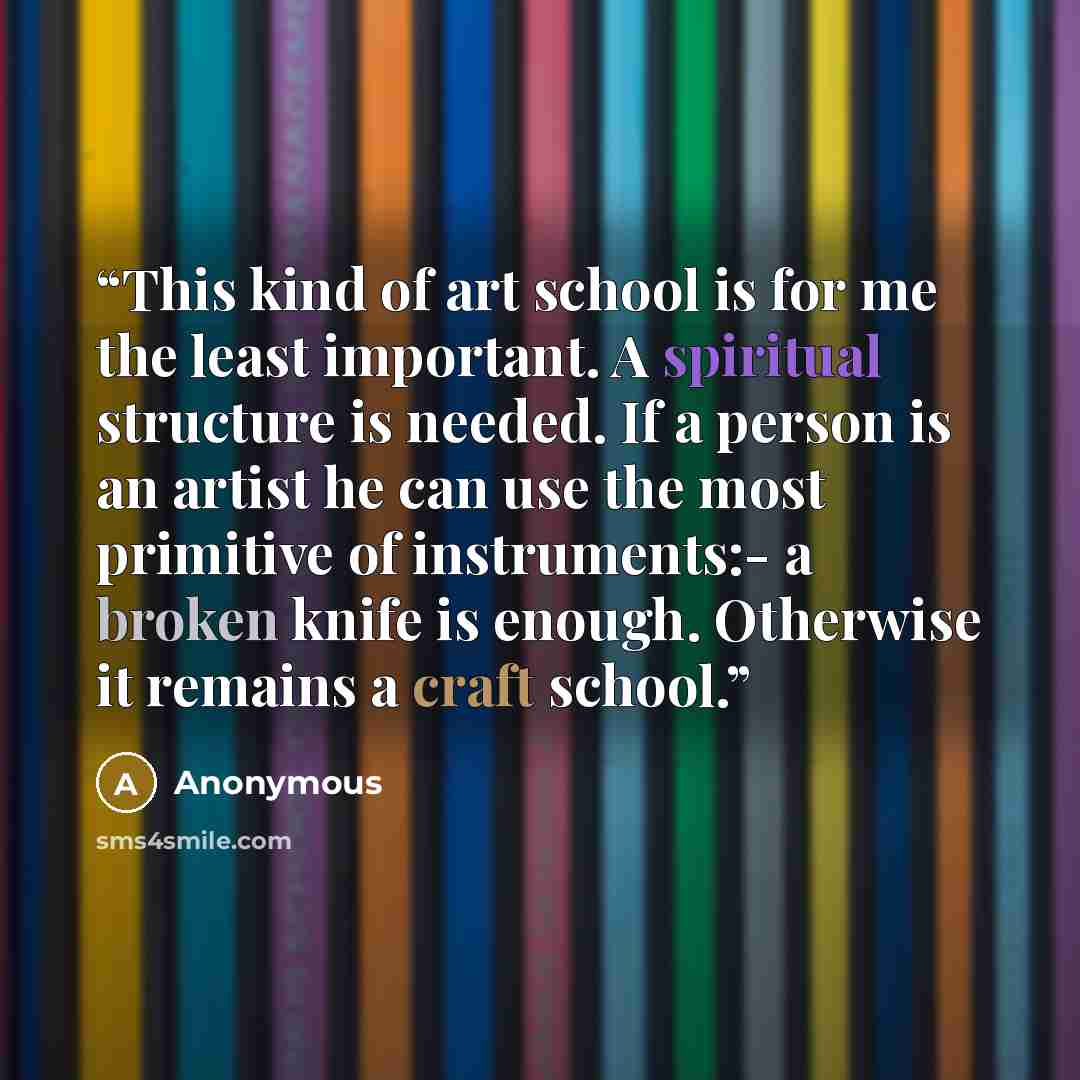 “This kind of art school is for me the least important. A spiritual structure is needed. If a person is an artist he can use the most primitive of instruments:- a broken knife is enough. Otherwise it remains a craft school.” quote by Anonymous