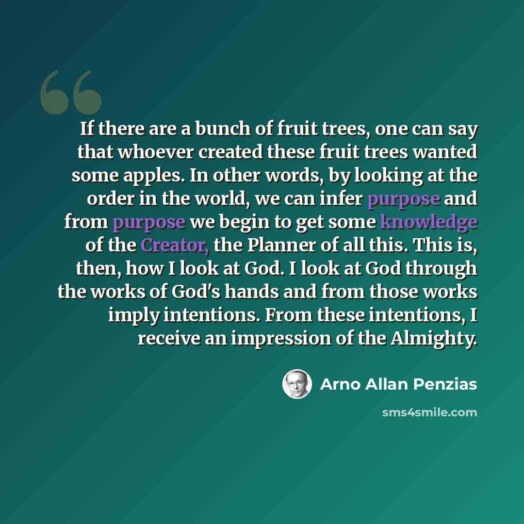“If there are a bunch of fruit trees, one can say that whoever created these fruit trees wanted some apples. In other words, by looking at the order in the world, we can infer purpose and from purpose we begin to get some knowledge of the Creator, the Planner of all this. This is, then, how I look…” quote by Arno Allan Penzias