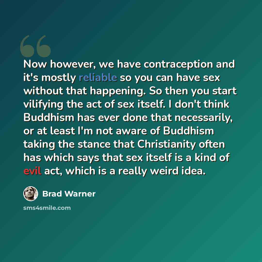 “Now however, we have contraception and it's mostly reliable so you can have sex without that happening. So then you start vilifying the act of sex itself. I don't think Buddhism has ever done that necessarily, or at least I'm not aware of Buddhism taking the stance that Christianity often has…” quote by Brad Warner